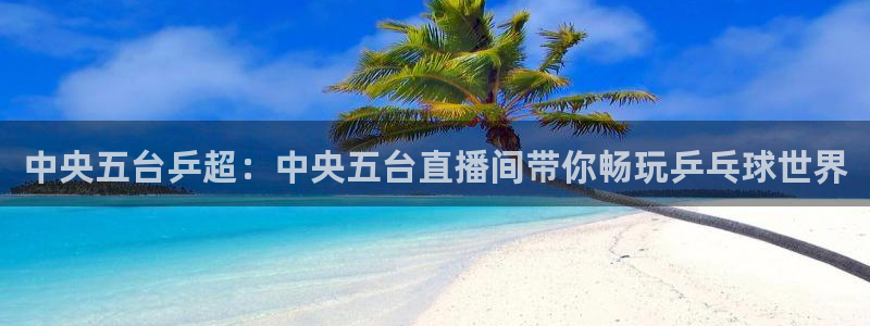 玩球直播官网nba直播：中央五台乒超：中央五台直播间带你畅玩乒乓球世界
